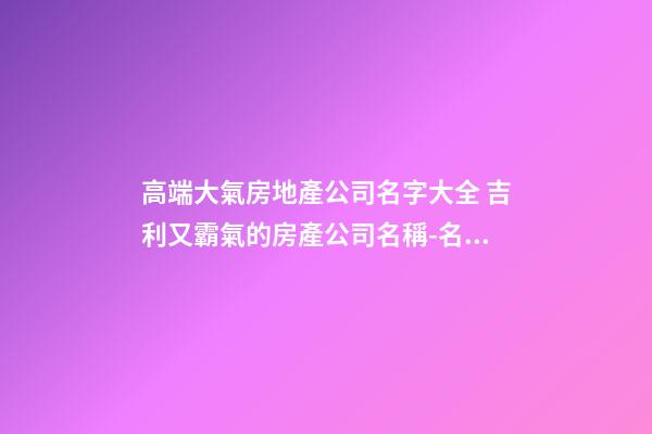 高端大氣房地產公司名字大全 吉利又霸氣的房產公司名稱-名學網-第1張-公司起名-玄機派